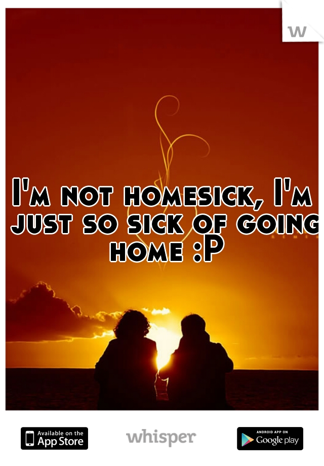 I'm not homesick, I'm just so sick of going home :P