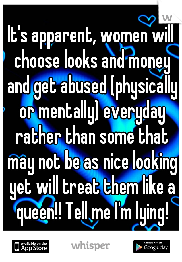 It's apparent, women will choose looks and money and get abused (physically or mentally) everyday rather than some that may not be as nice looking yet will treat them like a queen!! Tell me I'm lying!