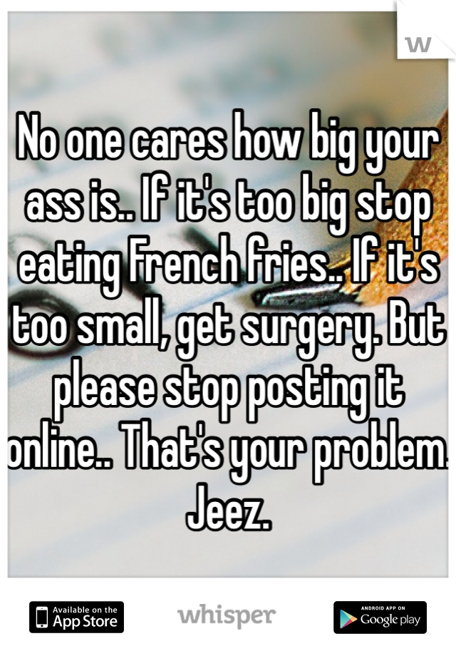 No one cares how big your ass is.. If it's too big stop eating French fries.. If it's too small, get surgery. But please stop posting it online.. That's your problem. 
Jeez. 