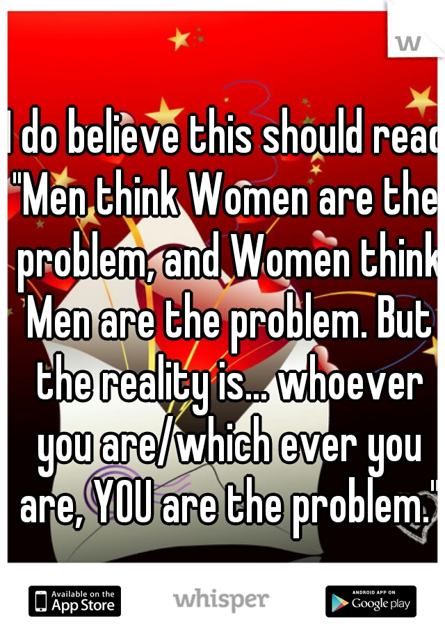 I do believe this should read:
"Men think Women are the problem, and Women think Men are the problem. But the reality is... whoever you are/which ever you are, YOU are the problem."