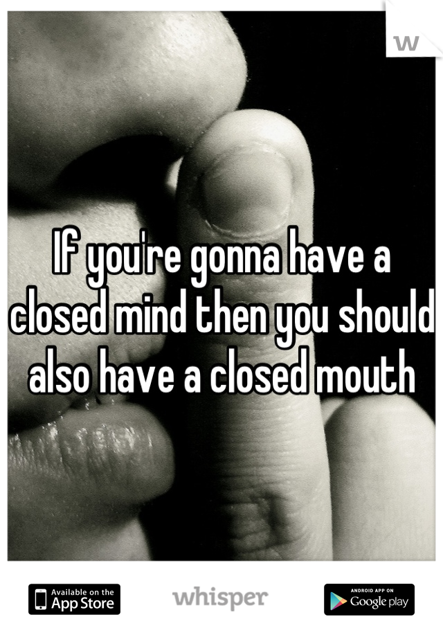 If you're gonna have a closed mind then you should also have a closed mouth