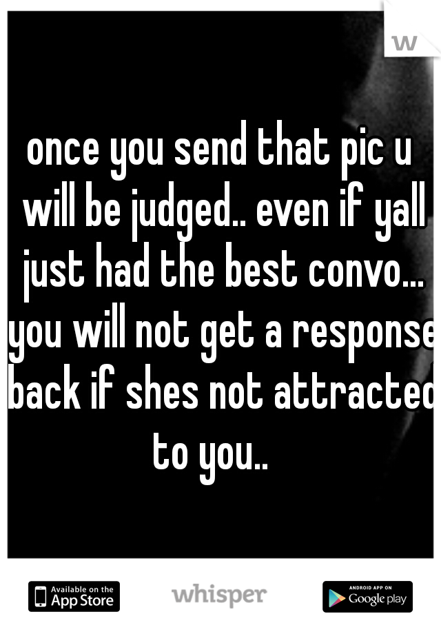 once you send that pic u will be judged.. even if yall just had the best convo... you will not get a response back if shes not attracted to you..   