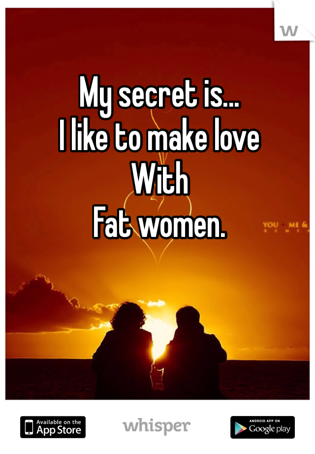 My secret is...
I like to make love 
With
Fat women.