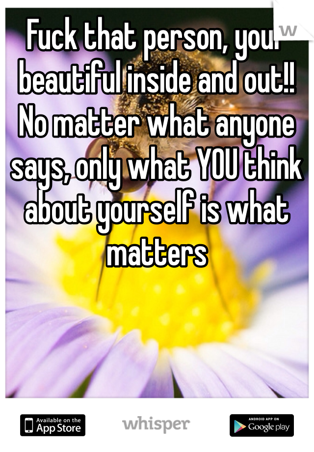 Fuck that person, your beautiful inside and out!! No matter what anyone says, only what YOU think about yourself is what matters
