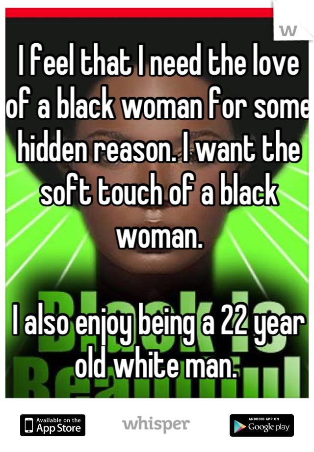I feel that I need the love of a black woman for some hidden reason. I want the soft touch of a black woman.

I also enjoy being a 22 year old white man. 