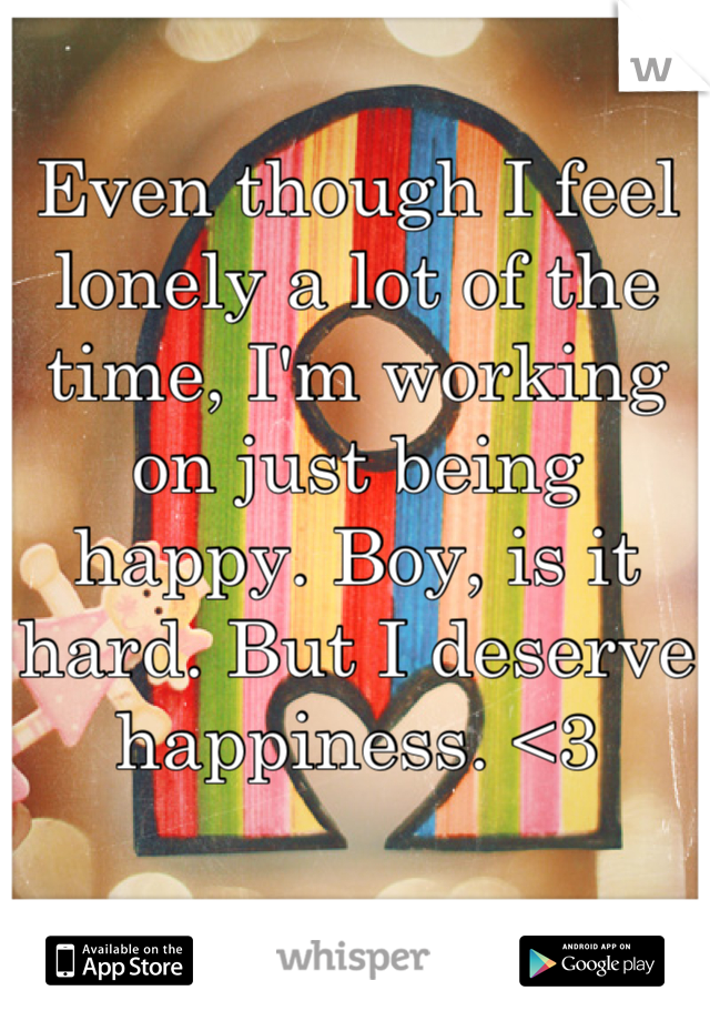 Even though I feel lonely a lot of the time, I'm working on just being happy. Boy, is it hard. But I deserve happiness. <3