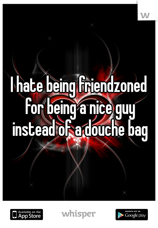 I hate being friendzoned for being a nice guy instead of a douche bag