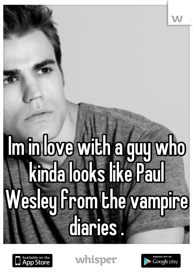 Im in love with a guy who kinda looks like Paul Wesley from the vampire diaries .