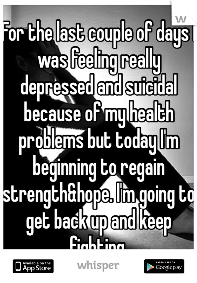 For the last couple of days I was feeling really depressed and suicidal because of my health problems but today I'm beginning to regain strength&hope. I'm going to get back up and keep fighting.