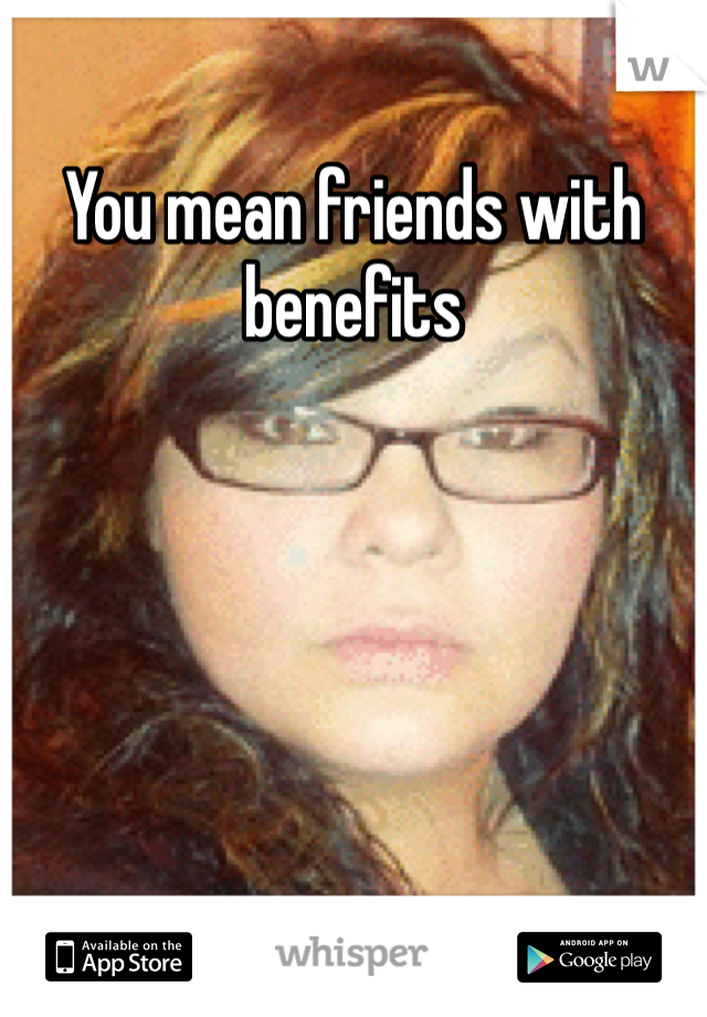 You mean friends with benefits