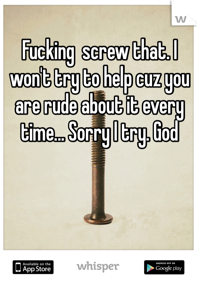 Fucking  screw that. I won't try to help cuz you are rude about it every time... Sorry I try. God 