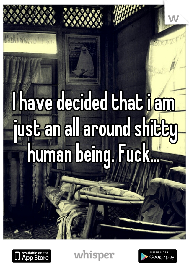 I have decided that i am just an all around shitty human being. Fuck... 