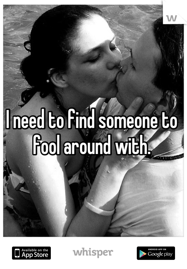 I need to find someone to fool around with.