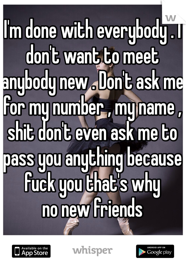 I'm done with everybody . I don't want to meet anybody new . Don't ask me for my number , my name , shit don't even ask me to pass you anything because fuck you that's why 
no new friends 