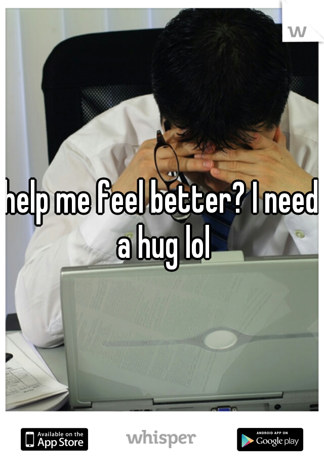 help me feel better? I need a hug lol