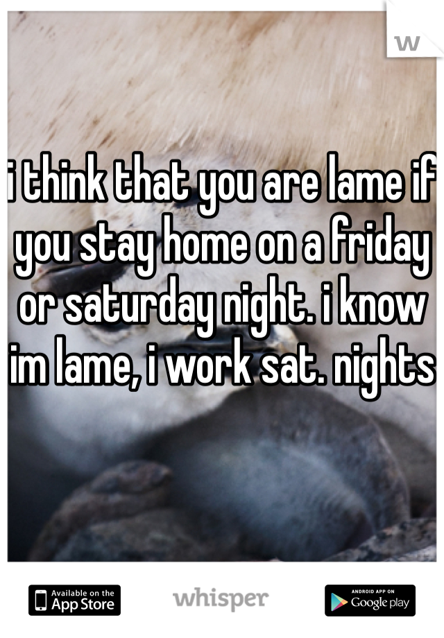 i think that you are lame if you stay home on a friday or saturday night. i know im lame, i work sat. nights 