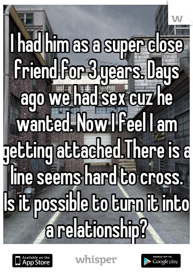 I had him as a super close friend for 3 years. Days ago we had sex cuz he wanted. Now I feel I am getting attached.There is a  line seems hard to cross.  Is it possible to turn it into a relationship?