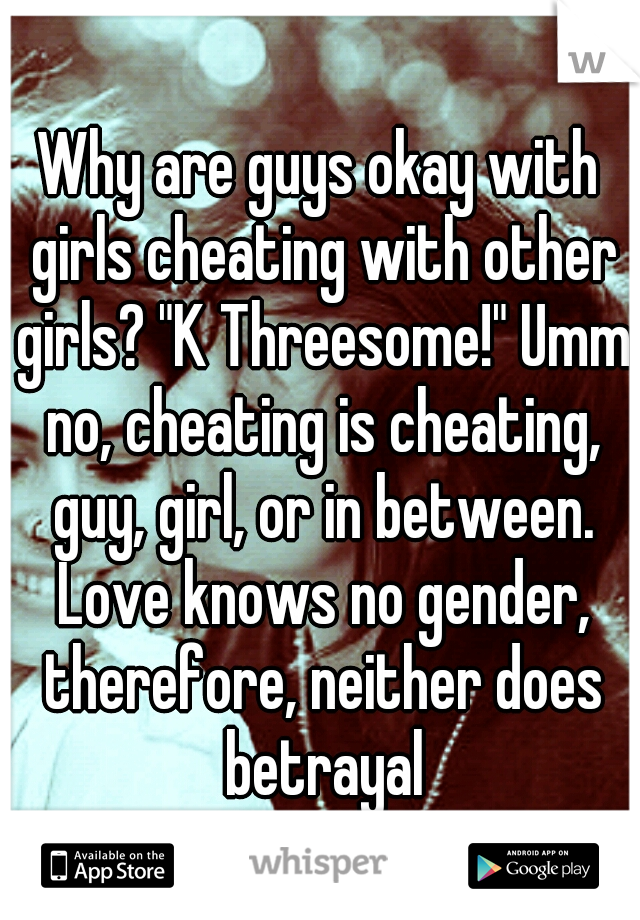 Why are guys okay with girls cheating with other girls? "K Threesome!" Umm no, cheating is cheating, guy, girl, or in between. Love knows no gender, therefore, neither does betrayal