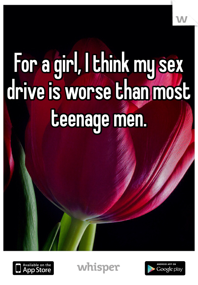 For a girl, I think my sex drive is worse than most teenage men. 
