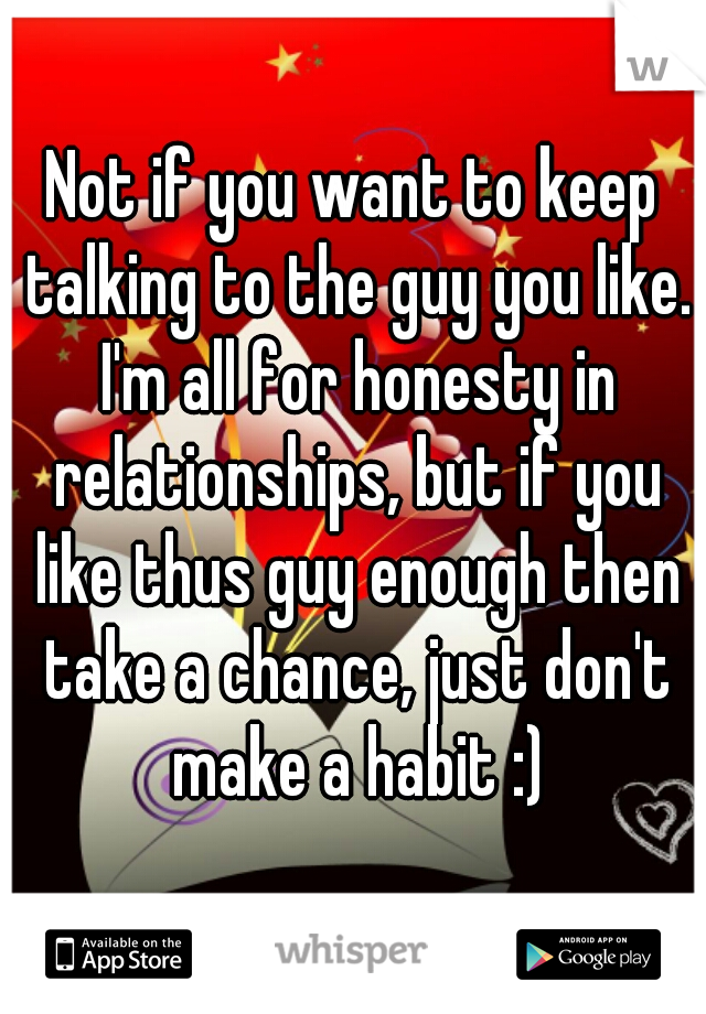 Not if you want to keep talking to the guy you like. I'm all for honesty in relationships, but if you like thus guy enough then take a chance, just don't make a habit :)