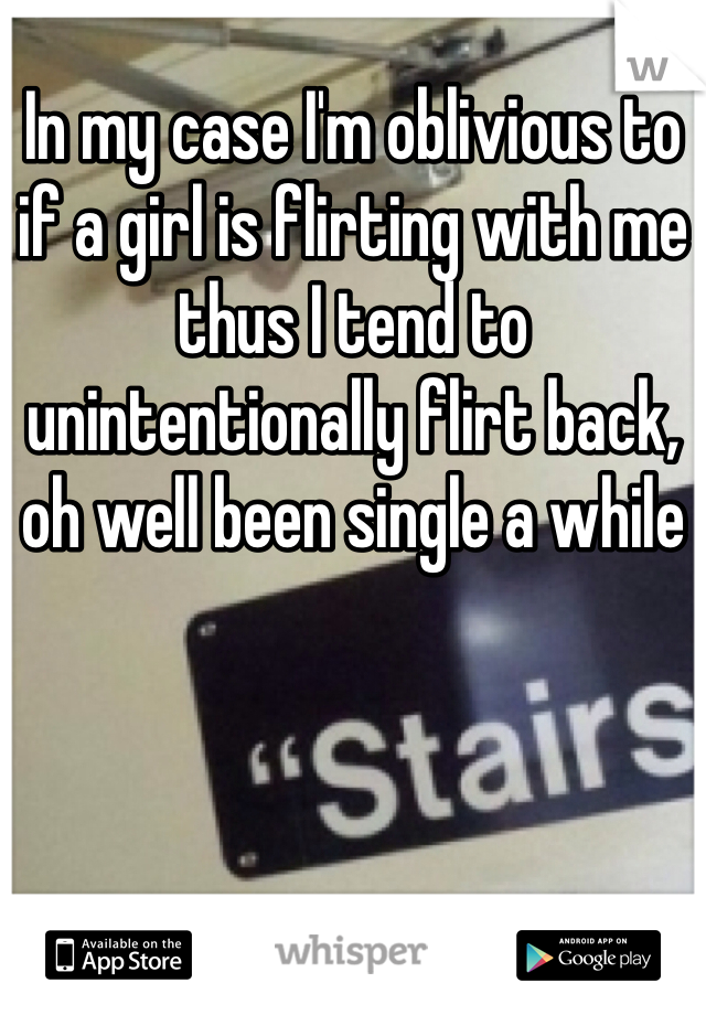 In my case I'm oblivious to if a girl is flirting with me thus I tend to unintentionally flirt back, oh well been single a while