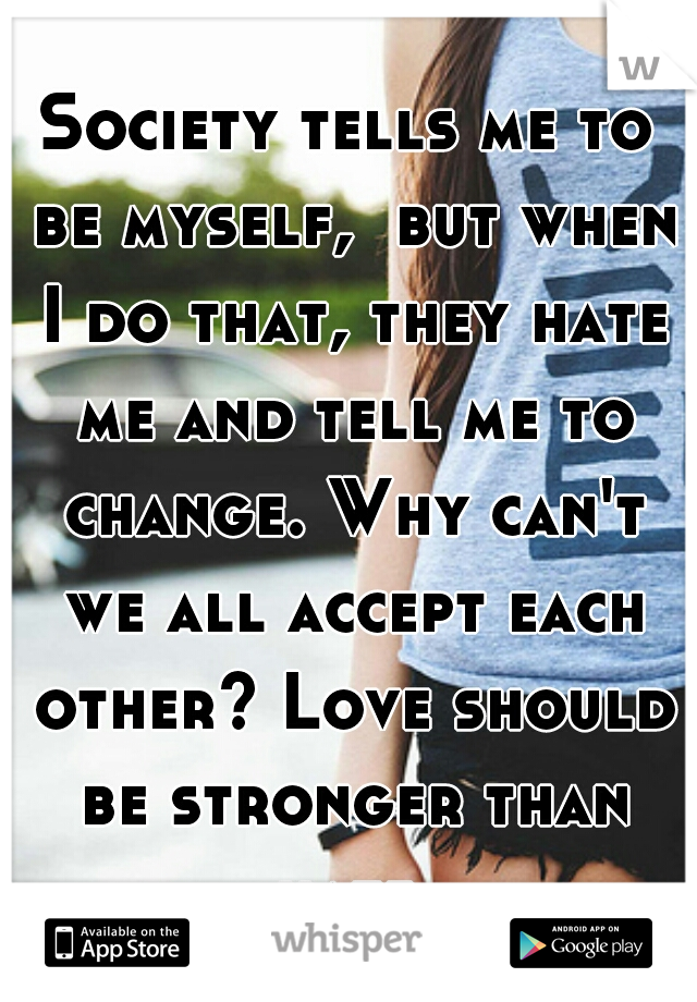 Society tells me to be myself,  but when I do that, they hate me and tell me to change. Why can't we all accept each other? Love should be stronger than hate.