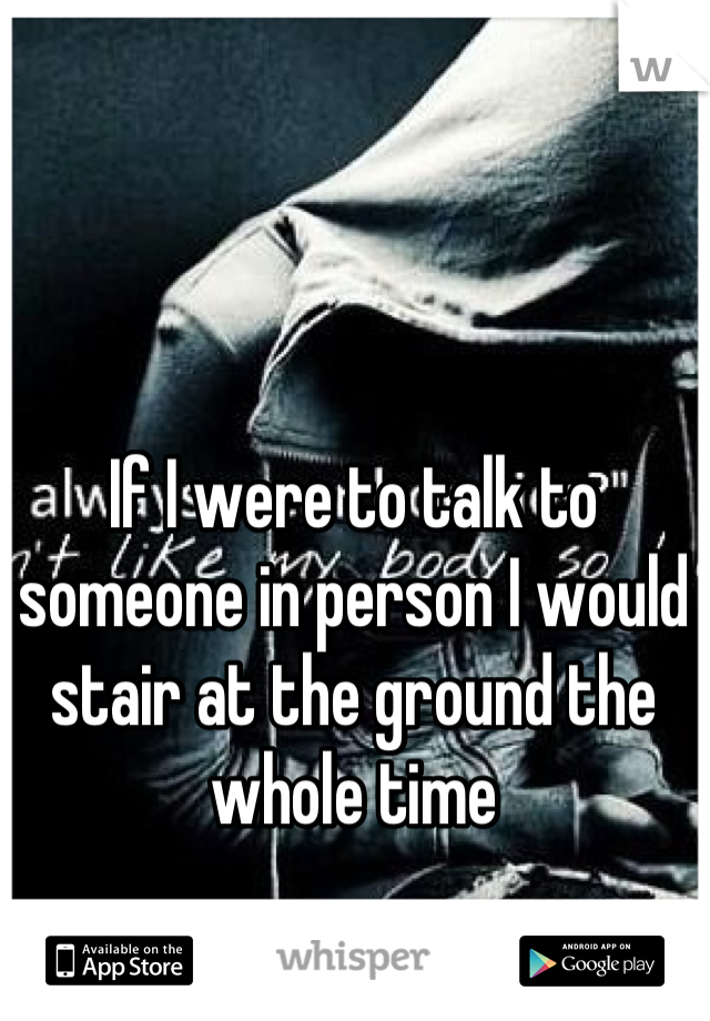If I were to talk to someone in person I would stair at the ground the whole time