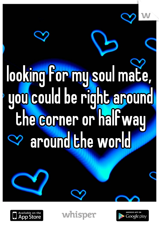 looking for my soul mate, you could be right around the corner or halfway around the world