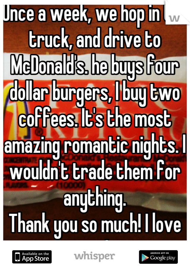 Once a week, we hop in the truck, and drive to McDonald's. he buys four dollar burgers, I buy two coffees. It's the most amazing romantic nights. I wouldn't trade them for anything.
Thank you so much! I love you!