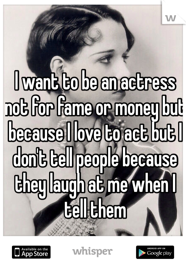 I want to be an actress not for fame or money but because I love to act but I don't tell people because they laugh at me when I tell them