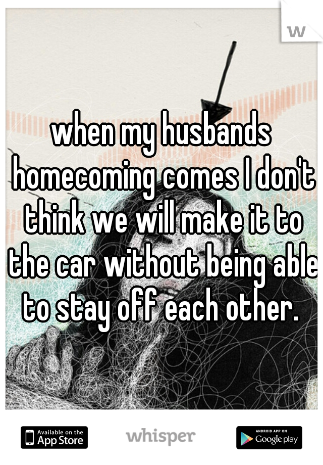 when my husbands homecoming comes I don't think we will make it to the car without being able to stay off each other. 