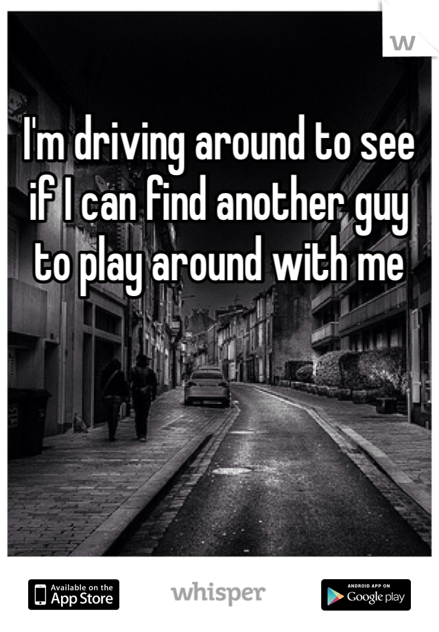 I'm driving around to see if I can find another guy to play around with me 
