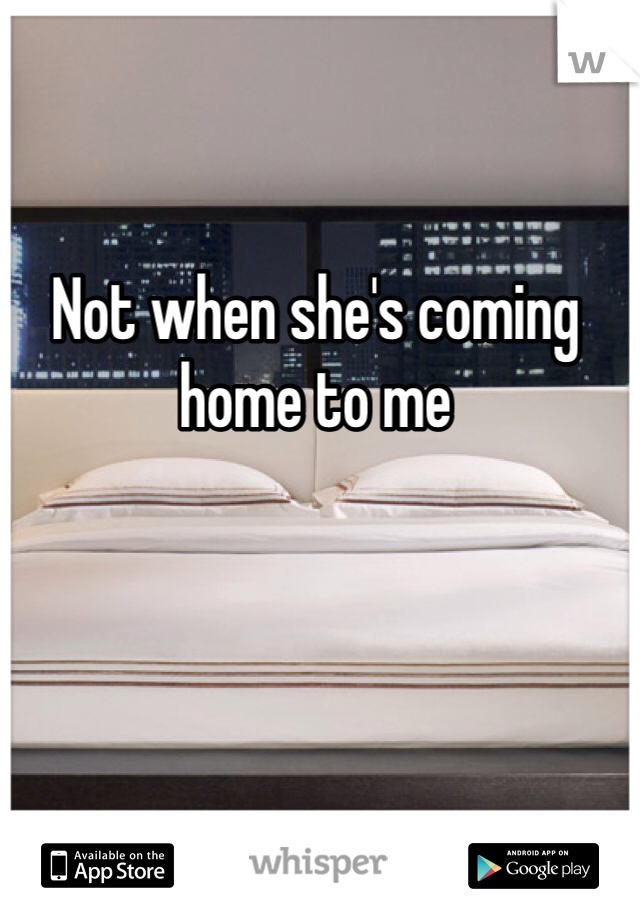 Not when she's coming home to me