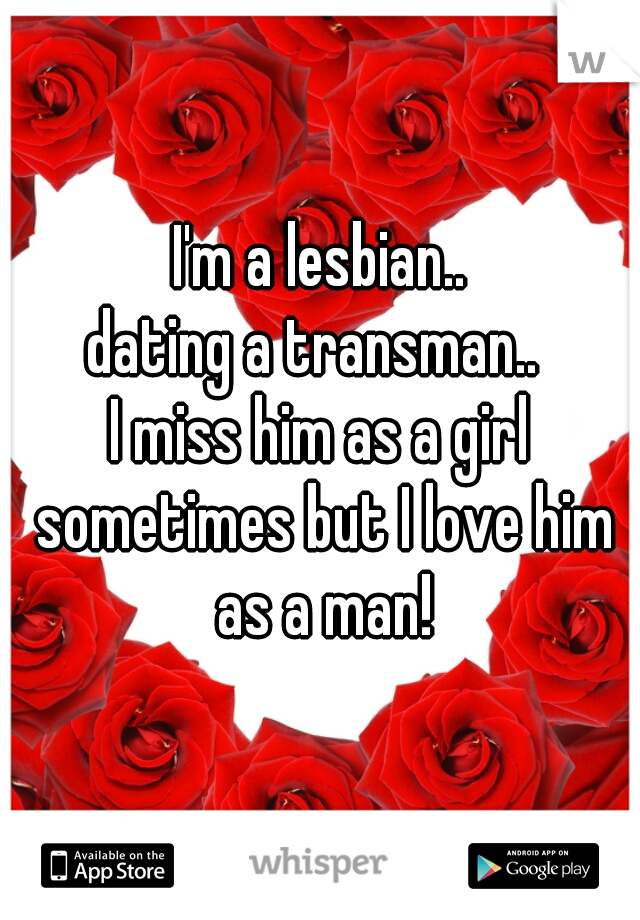 I'm a lesbian..
dating a transman.. 
I miss him as a girl sometimes but I love him as a man!