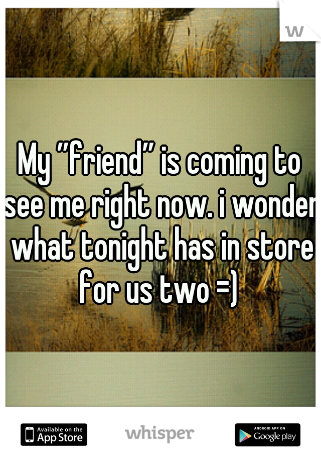 My ”friend” is coming to see me right now. i wonder what tonight has in store for us two =) 