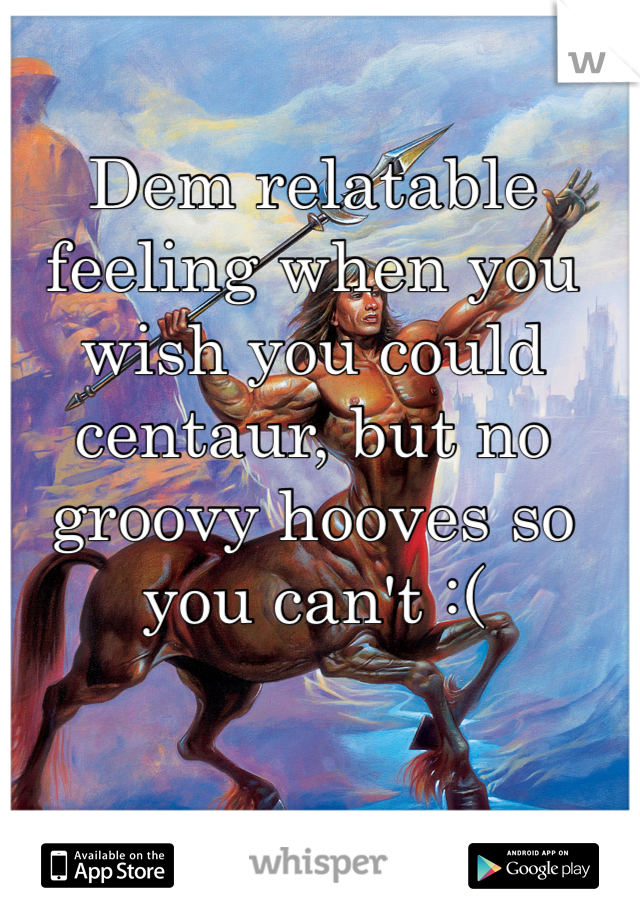 Dem relatable feeling when you wish you could centaur, but no groovy hooves so you can't :(