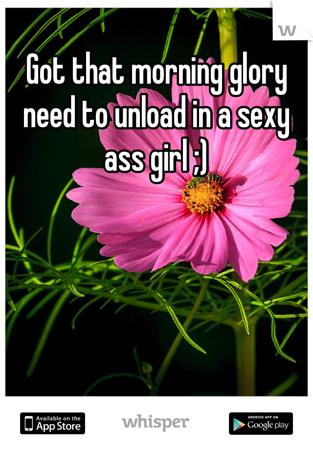 Got that morning glory need to unload in a sexy ass girl ;)