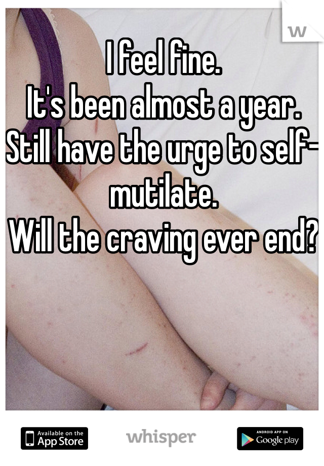 I feel fine.
It's been almost a year.
Still have the urge to self-mutilate.
Will the craving ever end? 
