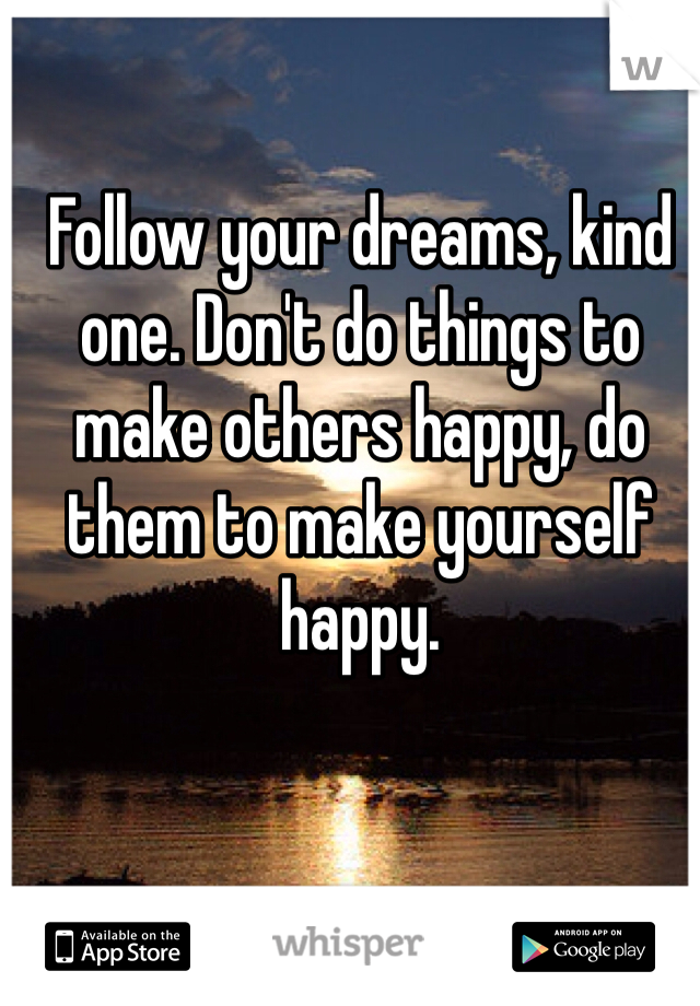 Follow your dreams, kind one. Don't do things to make others happy, do them to make yourself happy.