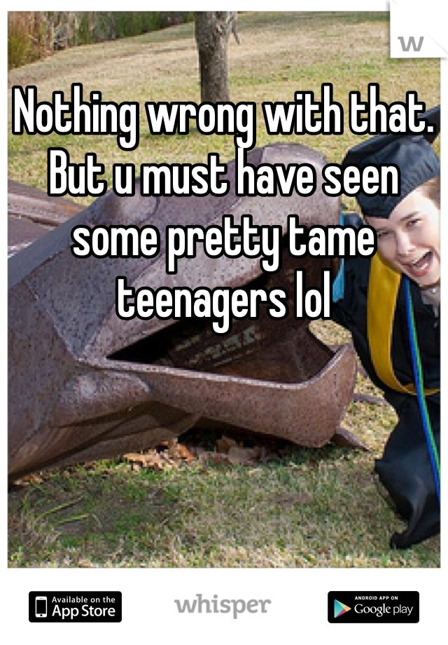 Nothing wrong with that. But u must have seen some pretty tame teenagers lol