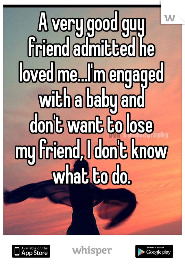 A very good guy 
friend admitted he 
loved me...I'm engaged 
with a baby and 
don't want to lose 
my friend, I don't know 
what to do.
