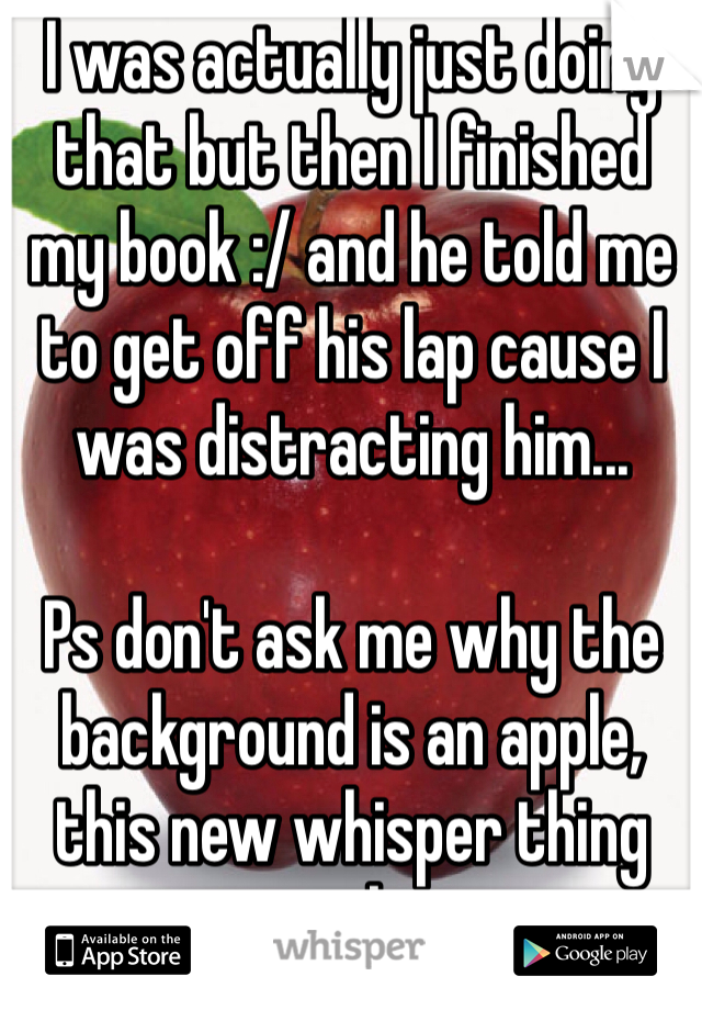 I was actually just doing that but then I finished my book :/ and he told me to get off his lap cause I was distracting him... 

Ps don't ask me why the background is an apple, this new whisper thing sucks