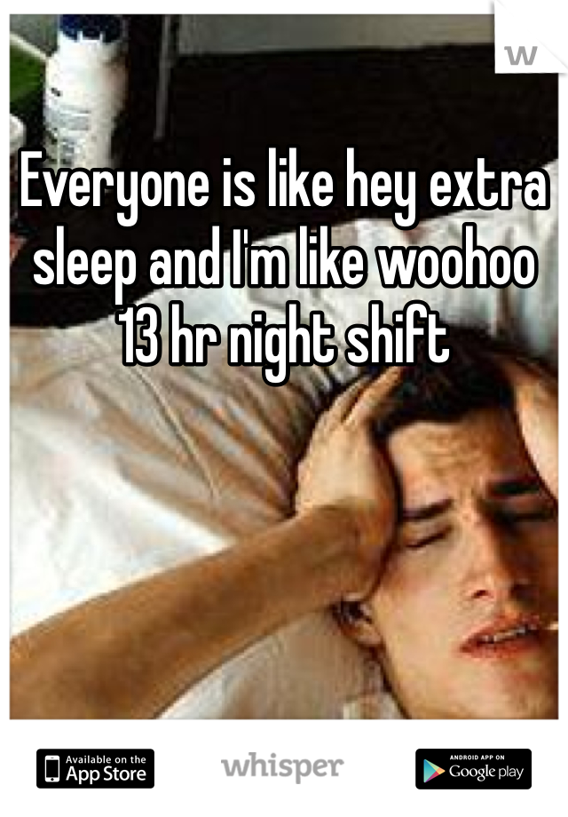 Everyone is like hey extra sleep and I'm like woohoo 13 hr night shift