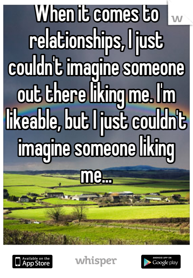 When it comes to relationships, I just couldn't imagine someone out there liking me. I'm likeable, but I just couldn't imagine someone liking me...