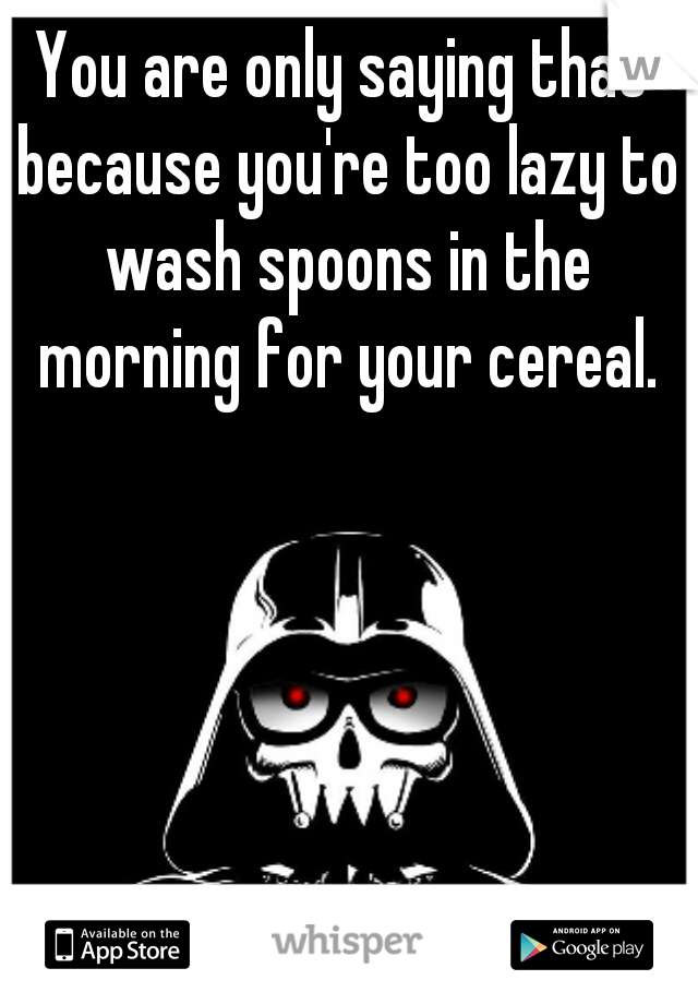 You are only saying that because you're too lazy to wash spoons in the morning for your cereal.
