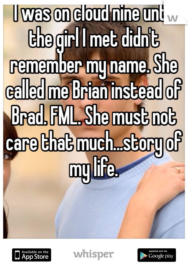 I was on cloud nine until the girl I met didn't remember my name. She called me Brian instead of Brad. FML. She must not care that much...story of my life.