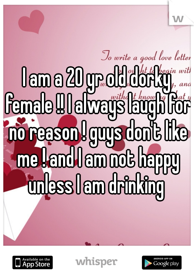 I am a 20 yr old dorky female !! I always laugh for no reason ! guys don't like me ! and I am not happy unless I am drinking 