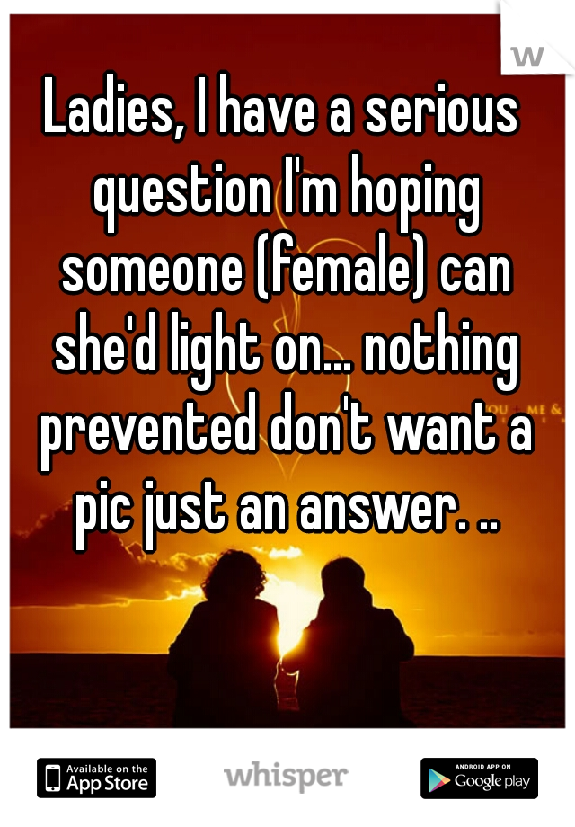 Ladies, I have a serious question I'm hoping someone (female) can she'd light on... nothing prevented don't want a pic just an answer. ..