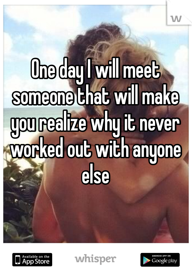 One day I will meet someone that will make you realize why it never worked out with anyone else