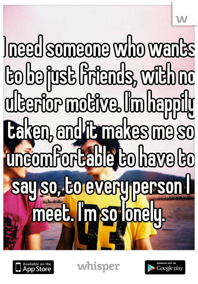 I need someone who wants to be just friends, with no ulterior motive. I'm happily taken, and it makes me so uncomfortable to have to say so, to every person I meet. I'm so lonely. 